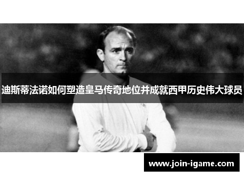 迪斯蒂法诺如何塑造皇马传奇地位并成就西甲历史伟大球员