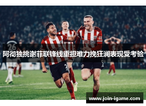 阿彻独挑谢菲联锋线重担难力挽狂澜表现受考验